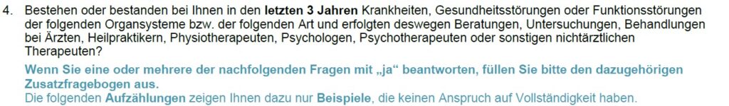 Ein Auszug aus den BU-Gesundheitsfragen der BarmeniaGothaer auf dem Bild steht "4. Bestehen oder bestanden bei Ihnen in den letzten 3 Jahren Krankheiten, Gesundheitsstörungen oder Funktionsstörungen der folgenden Organsysteme bzw. der folgenden Art und erfolgten deswegen Beratungen, Untersuchungen, Behandlungen bei Ärzten, Heilpraktikern, Physiotherapeuten, Psychologen, Psychotherapeuten oder sonstigen nichtärztlichen Therapeuten? Wenn Sie eine oder mehrere der nachfolgenden Fragen mit „ja“ beantworten, füllen Sie bitte den dazugehörigen Zusatzfragebogen aus. Die folgenden Aufzählungen zeigen Ihnen dazu nur Beispiele, die keinen Anspruch auf Vollständigkeit haben."