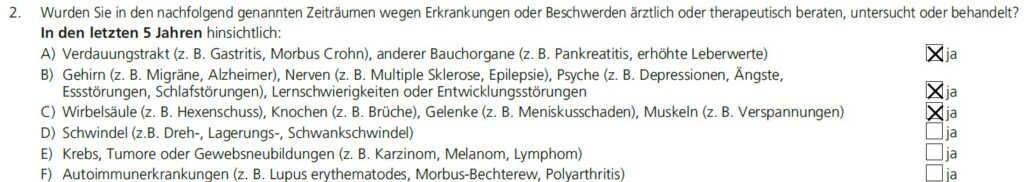 Auszug aus dem Gesundheitsfragen des Volkswohl Bundes: "2. Wurden Sie in den nachfolgend genannten Zeiträumen wegen Erkrankungen oder Beschwerden ärztlich oder therapeutisch beraten, untersucht oder behandelt? In den letzten 5 Jahren hinsichtlich: A) Verdauungstrakt (z. B. Gastritis, Morbus Crohn), anderer Bauchorgane (z. B. Pankreatitis, erhöhte Leberwerte) ☒ ja B) Gehirn (z. B. Migräne, Alzheimer), Nerven (z. B. Multiple Sklerose, Epilepsie), Psyche (z. B. Depressionen, Ängste, Essstörungen, Schlafstörungen), Lernschwierigkeiten oder Entwicklungsstörungen ☒ ja C) Wirbelsäule (z. B. Hexenschuss), Knochen (z. B. Brüche), Gelenke (z. B. Meniskusschaden), Muskeln (z. B. Verspannungen) ☒ ja D) Schwindel (z. B. Dreh-, Lagerungs-, Schwankschwindel) ☐ ja E) Krebs, Tumore oder Gewebsneubildungen (z. B. Karzinom, Melanom, Lymphom) ☐ ja F) Autoimmunerkrankungen (z. B. Lupus erythematodes, Morbus-Bechterew, Polyarthritis) ☐ ja"