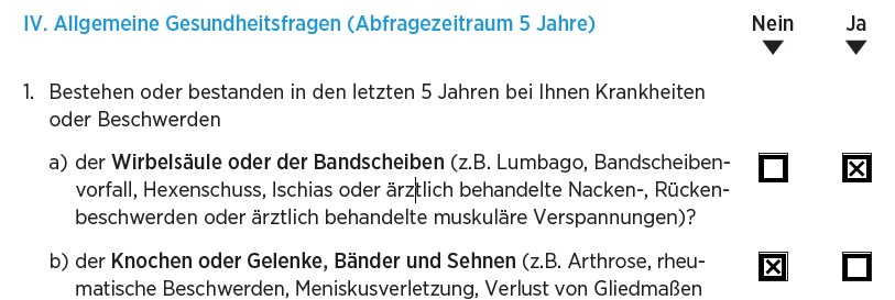 Auszug aus den BU-Gesundheitsfragen der Bayerischen: "IV. Allgemeine Gesundheitsfragen (Abfragezeitraum 5 Jahre) 1. Bestehen oder bestanden in den letzten 5 Jahren bei Ihnen Krankheiten oder Beschwerden a) der Wirbelsäule oder der Bandscheiben (z. B. Lumbago, Bandscheibenvorfall, Hexenschuss, Ischias oder ärztlich behandelte Nacken-, Rückenbeschwerden oder ärztlich behandelte muskuläre Verspannungen)? ☒ Ja ☐ Nein b) der Knochen oder Gelenke, Bänder und Sehnen (z. B. Arthrose, rheumatische Beschwerden, Meniskusverletzung, Verlust von Gliedmaßen …) ☐ Ja ☒ Nein"