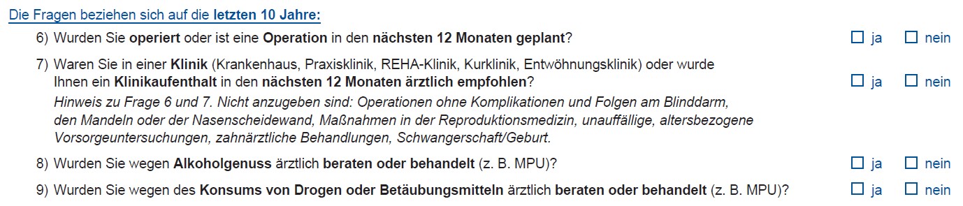 Die Fragen beziehen sich auf die letzten 10 Jahre: 6) Wurden Sie operiert oder ist eine Operation in den nächsten 12 Monaten geplant? ☐ ja ☐ nein 7) Waren Sie in einer Klinik (Krankenhaus, Praxisklinik, REHA-Klinik, Kurklinik, Entwöhnungsklinik) oder wurde Ihnen ein Klinikaufenthalt in den nächsten 12 Monaten ärztlich empfohlen? Hinweis zu Frage 6 und 7: Nicht anzugeben sind: Operationen ohne Komplikationen und Folgen am Blinddarm, den Mandeln oder der Nasenscheidewand, Maßnahmen in der Reproduktionsmedizin, unauffällige, altersbezogene Vorsorgeuntersuchungen, zahnärztliche Behandlungen, Schwangerschaft/Geburt. ☐ ja ☐ nein 8) Wurden Sie wegen Alkoholkonsums ärztlich beraten oder behandelt (z. B. MPU)? ☐ ja ☐ nein 9) Wurden Sie wegen des Konsums von Drogen oder Betäubungsmitteln ärztlich beraten oder behandelt (z. B. MPU)? ☐ ja ☐ nein